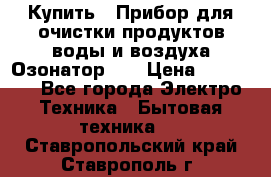 Купить : Прибор для очистки продуктов,воды и воздуха.Озонатор    › Цена ­ 25 500 - Все города Электро-Техника » Бытовая техника   . Ставропольский край,Ставрополь г.